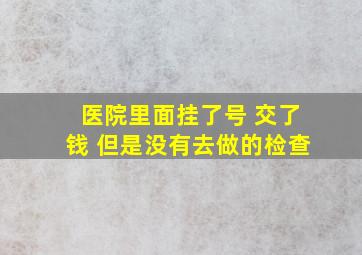 医院里面挂了号 交了钱 但是没有去做的检查